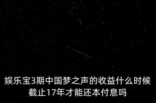 娛樂寶什么時候收益，娛樂寶3期中國夢之聲的收益什么時候截止17年才能還本付息嗎