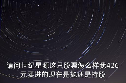 請問世紀星源這只股票怎么樣我426元買進的現在是拋還是持股