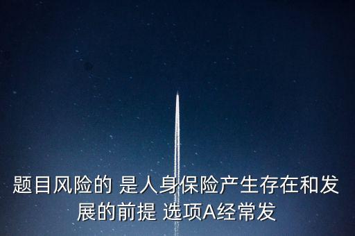 風險的什么是人身保險產生，題目風險的 是人身保險產生存在和發展的前提 選項A經常發