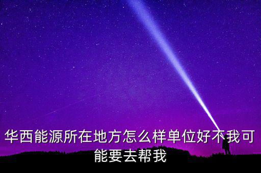 華西能源屬于什么地區，華西能源所在地方怎么樣單位好不我可能要去幫我
