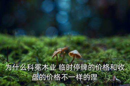 為什么科冕木業 臨時停牌的價格和收盤的價格不一樣的涅