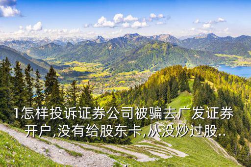 1怎樣投訴證券公司被騙去廣發證券 開戶,沒有給股東卡,從沒炒過股...