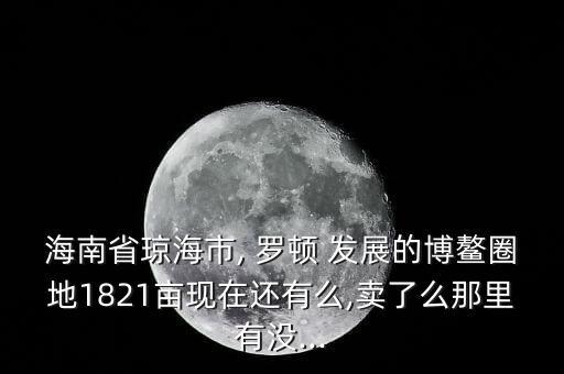 海南省瓊海市, 羅頓 發展的博鰲圈地1821畝現在還有么,賣了么那里有沒...