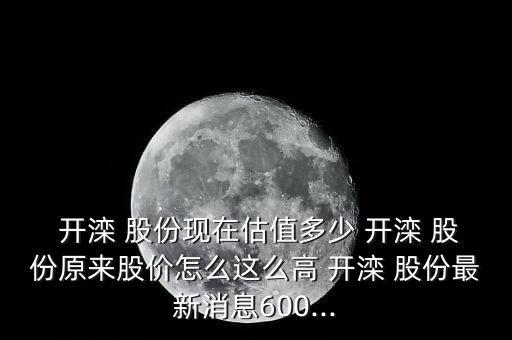  開灤 股份現在估值多少 開灤 股份原來股價怎么這么高 開灤 股份最新消息600...