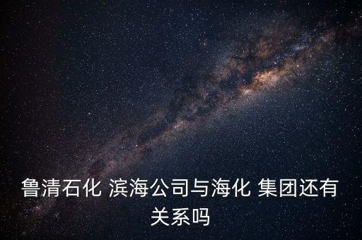魯清石化 濱海公司與海化 集團(tuán)還有關(guān)系嗎