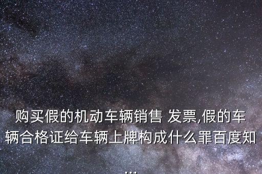 購買假的機動車輛銷售 發票,假的車輛合格證給車輛上牌構成什么罪百度知...