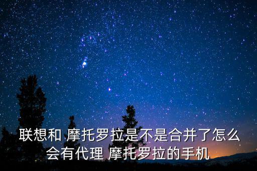  聯想和 摩托羅拉是不是合并了怎么會有代理 摩托羅拉的手機