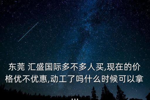 東莞 匯盛國際多不多人買,現在的價格優不優惠,動工了嗎什么時候可以拿...