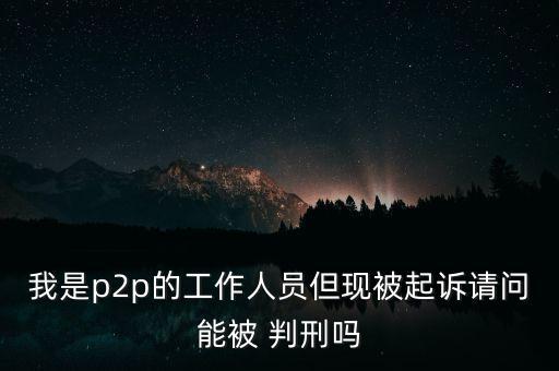 我是p2p的工作人員但現被起訴請問能被 判刑嗎