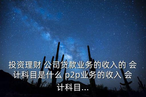 投資理財 公司貸款業務的收入的 會計科目是什么 p2p業務的收入 會計科目...