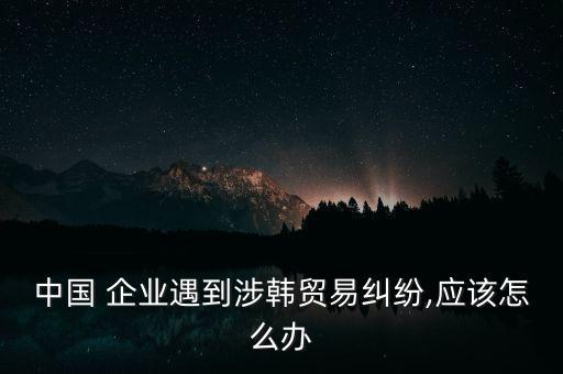 中國 企業遇到涉韓貿易糾紛,應該怎么辦