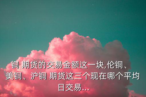 銅 期貨的交易金額這一塊,倫銅、 美銅、滬銅 期貨這三個現在哪個平均日交易...