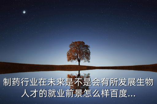 制藥行業在未來是不是會有所發展生物人才的就業前景怎么樣百度...