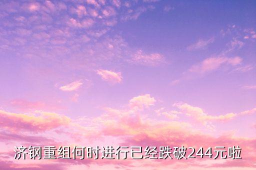 山東鋼鐵什么時候重組，濟鋼重組何時進行已經跌破244元啦