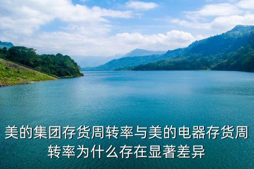 美的集團存貨周轉率與美的電器存貨周轉率為什么存在顯著差異