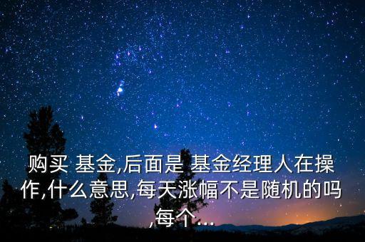 購買 基金,后面是 基金經理人在操作,什么意思,每天漲幅不是隨機的嗎,每個...
