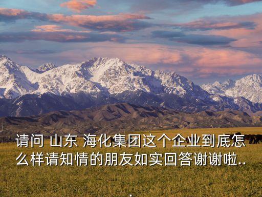 請(qǐng)問(wèn) 山東 海化集團(tuán)這個(gè)企業(yè)到底怎么樣請(qǐng)知情的朋友如實(shí)回答謝謝啦...