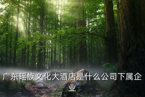 廣東瑤族文化大酒店是什么公司下屬企業