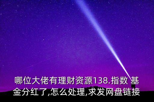 哪位大佬有理財資源138.指數 基金分紅了,怎么處理,求發網盤鏈接