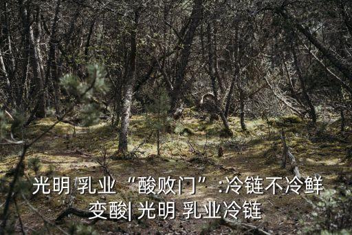  光明 乳業“酸敗門”:冷鏈不冷鮮變酸| 光明 乳業冷鏈