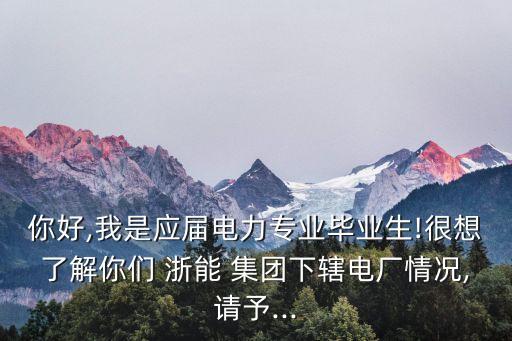 你好,我是應屆電力專業畢業生!很想了解你們 浙能 集團下轄電廠情況,請予...