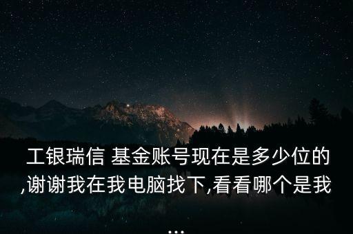  工銀瑞信 基金賬號現在是多少位的,謝謝我在我電腦找下,看看哪個是我...