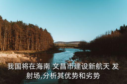 我國將在海南 文昌市建設新航天 發射場,分析其優勢和劣勢