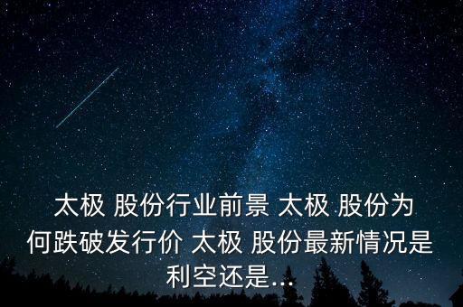  太極 股份行業前景 太極 股份為何跌破發行價 太極 股份最新情況是利空還是...