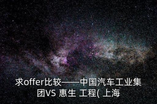 求offer比較——中國汽車工業集團VS 惠生 工程( 上海