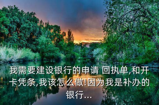 我需要建設銀行的申請 回執單,和開卡憑條,我該怎么做!因為我是補辦的銀行...
