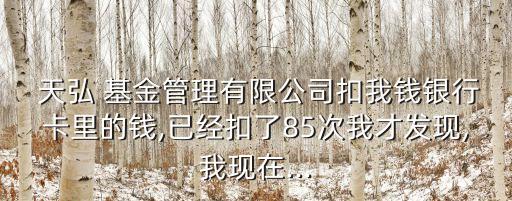  天弘 基金管理有限公司扣我錢銀行卡里的錢,已經扣了85次我才發現,我現在...
