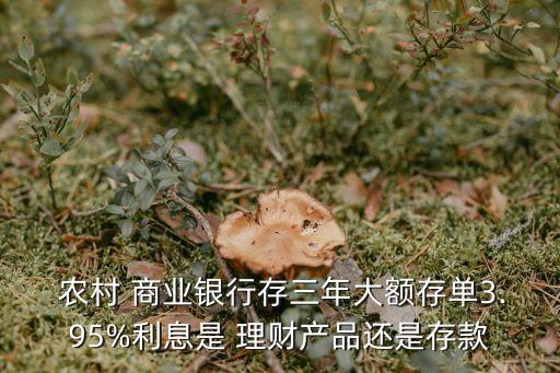  農村 商業銀行存三年大額存單3.95%利息是 理財產品還是存款
