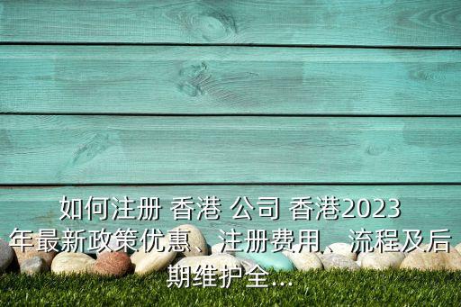 如何注冊 香港 公司 香港2023年最新政策優惠、注冊費用、流程及后期維護全...