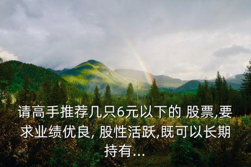 請高手推薦幾只6元以下的 股票,要求業績優良, 股性活躍,既可以長期持有...