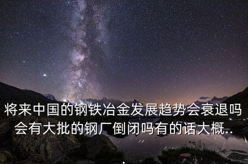 將來中國的鋼鐵冶金發展趨勢會衰退嗎會有大批的鋼廠倒閉嗎有的話大概...
