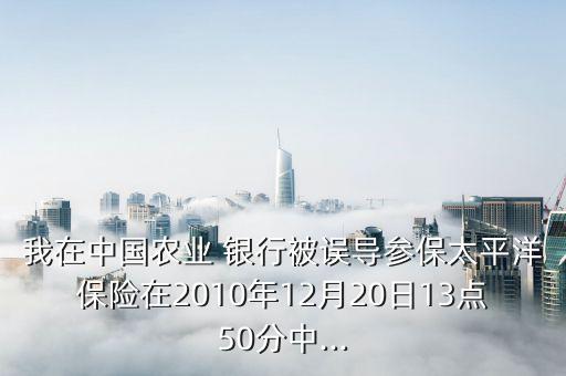我在中國農業 銀行被誤導參保太平洋保險在2010年12月20日13點50分中...