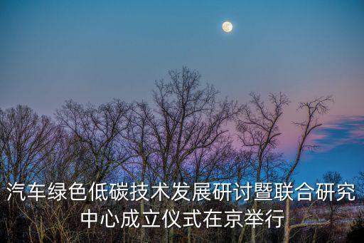 汽車綠色低碳技術發展研討暨聯合研究中心成立儀式在京舉行