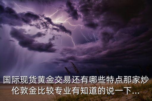 國際現貨黃金交易還有哪些特點那家炒倫敦金比較專業有知道的說一下...