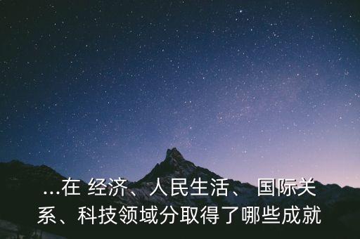 ...在 經(jīng)濟、人民生活、 國際關(guān)系、科技領(lǐng)域分取得了哪些成就