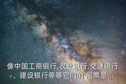 像中國工商銀行,農業銀行,交通銀行、建設銀行等等它們的 股票是...