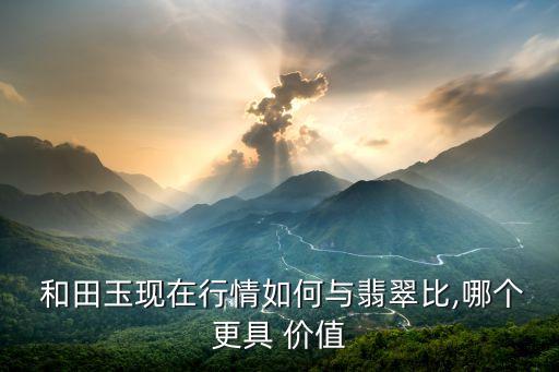  和田玉現在行情如何與翡翠比,哪個更具 價值