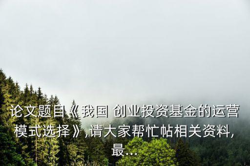 論文題目《我國 創業投資基金的運營模式選擇》,請大家幫忙帖相關資料,最...