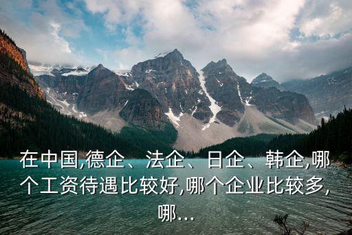 在中國,德企、法企、日企、韓企,哪個工資待遇比較好,哪個企業比較多,哪...
