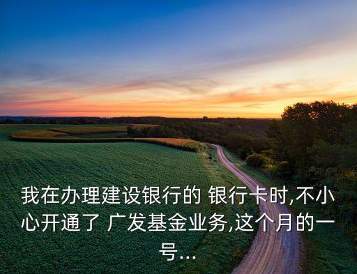 我在辦理建設銀行的 銀行卡時,不小心開通了 廣發基金業務,這個月的一號...