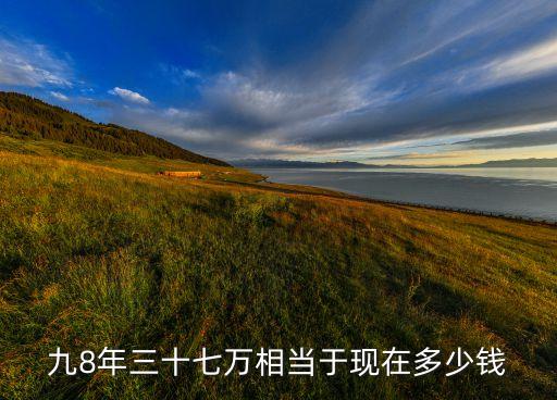 九8年三十七萬相當于現在多少錢