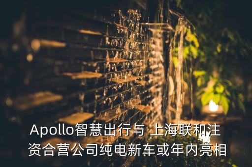 Apollo智慧出行與 上海聯和注 資合營公司純電新車或年內亮相