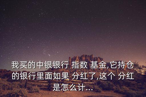 我買的中銀銀行 指數 基金,它持倉的銀行里面如果 分紅了,這個 分紅是怎么計...