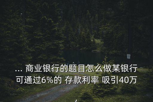 ... 商業銀行的題目怎么做某銀行可通過6%的 存款利率 吸引40萬,