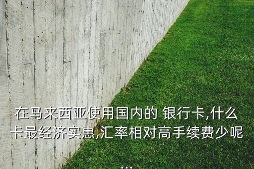 在馬來西亞使用國內的 銀行卡,什么卡最經濟實惠,匯率相對高手續費少呢...