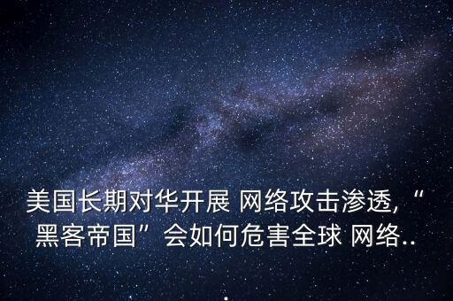美國長期對華開展 網絡攻擊滲透,“黑客帝國”會如何危害全球 網絡...